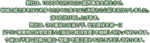 弊社は、1999年9月30日に臨界事故を発生させ、地域の皆さまをはじめ多くの方に多大なご迷惑とご心配をおかけしました。深くお詫び申し上げます。弊社は、この事故の反省の下、安全確保を第一に「ウラン廃棄物の保管管理」と「施設の保守管理」を継続して行っております。今後は「不要な施設の撤去・整備」を順次進めることを予定しております。